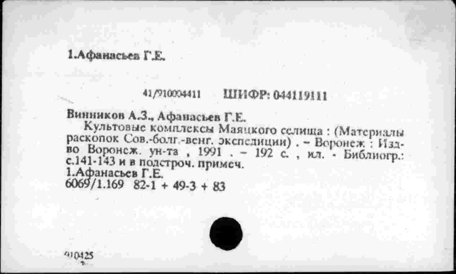 ﻿1 .Афанасьев Г JE.
41/91004411 ШИФР: 044119111
Винников А.З., Афанасьев Г.Е.
Культовые комплексы Маяцкого селища : (Материалы раскопок Сов.-болг -венг. экспедиции) . - Воронеж Изд-л%іВ<ЇКНСЖ У”'” * 1991 - 192 • ил. - Библногр: с.141-143 и я подстроч. примем.	*
І.Афанасьсв Г.Е.
6069/1.169 82-1 + 49-3 + 83
'4>(М25 %